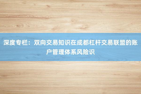 深度专栏：双向交易知识在成都杠杆交易联盟的账户管理体系风险识