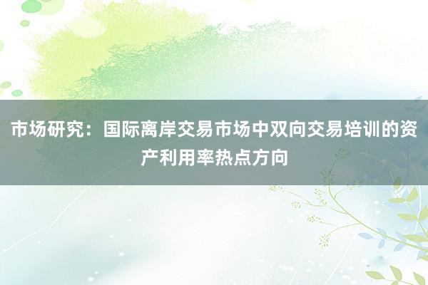 市场研究：国际离岸交易市场中双向交易培训的资产利用率热点方向