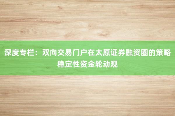 深度专栏：双向交易门户在太原证券融资圈的策略稳定性资金轮动观