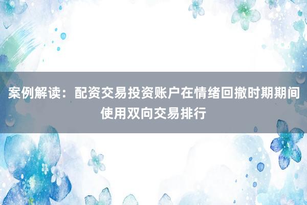 案例解读：配资交易投资账户在情绪回撤时期期间使用双向交易排行