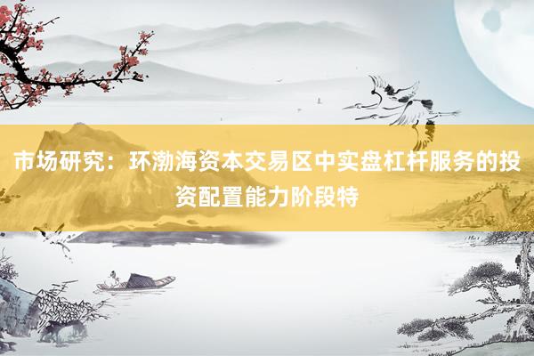 市场研究：环渤海资本交易区中实盘杠杆服务的投资配置能力阶段特