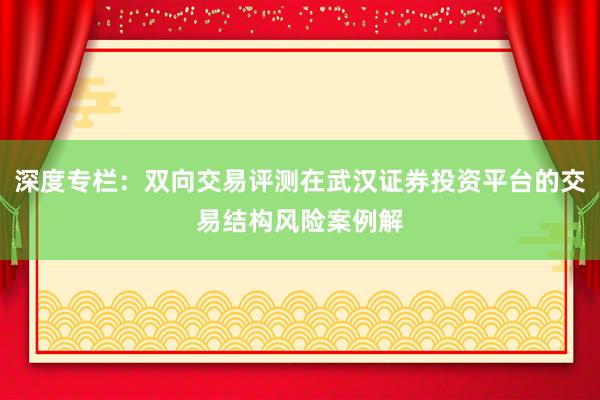 深度专栏：双向交易评测在武汉证券投资平台的交易结构风险案例解