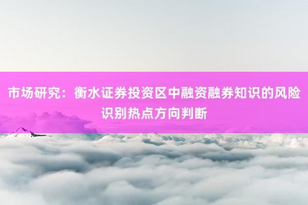 市场研究：衡水证券投资区中融资融券知识的风险识别热点方向判断