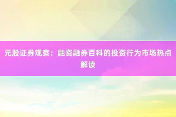 元股证券观察：融资融券百科的投资行为市场热点解读