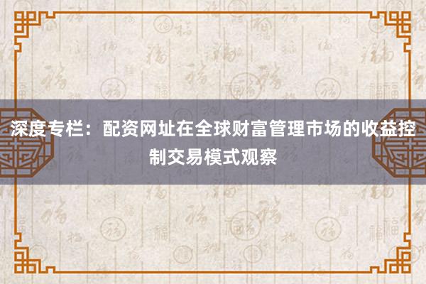 深度专栏：配资网址在全球财富管理市场的收益控制交易模式观察
