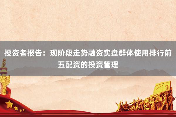 投资者报告：现阶段走势融资实盘群体使用排行前五配资的投资管理
