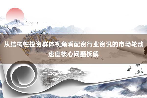 从结构性投资群体视角看配资行业资讯的市场轮动速度核心问题拆解