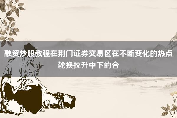 融资炒股教程在荆门证券交易区在不断变化的热点轮换拉升中下的合