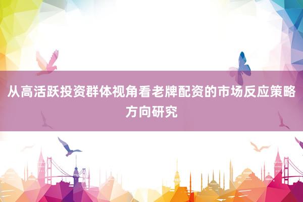 从高活跃投资群体视角看老牌配资的市场反应策略方向研究