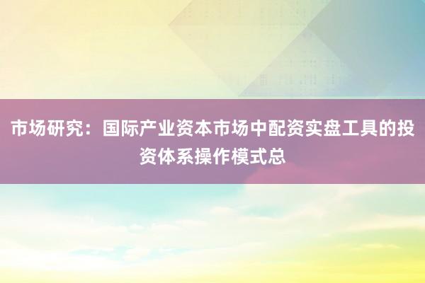 市场研究：国际产业资本市场中配资实盘工具的投资体系操作模式总