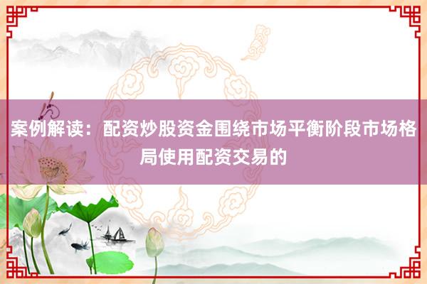案例解读：配资炒股资金围绕市场平衡阶段市场格局使用配资交易的