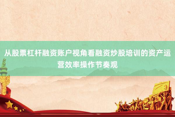 从股票杠杆融资账户视角看融资炒股培训的资产运营效率操作节奏观