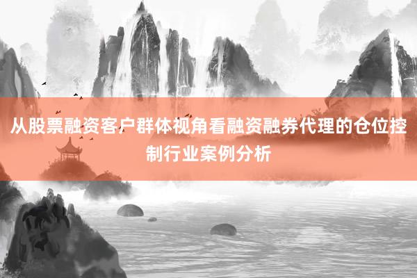 从股票融资客户群体视角看融资融券代理的仓位控制行业案例分析
