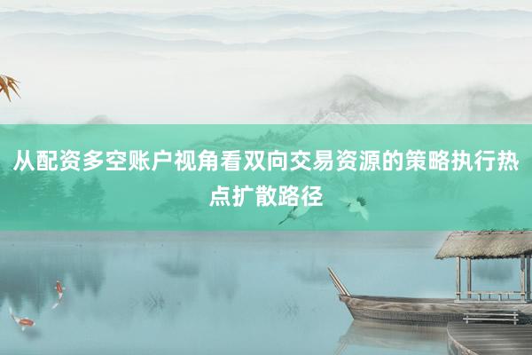 从配资多空账户视角看双向交易资源的策略执行热点扩散路径