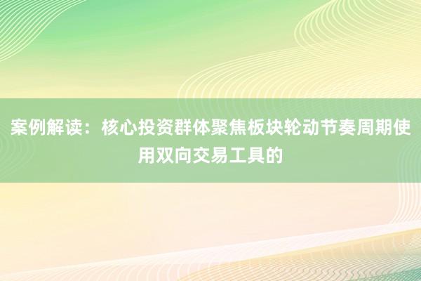 案例解读：核心投资群体聚焦板块轮动节奏周期使用双向交易工具的
