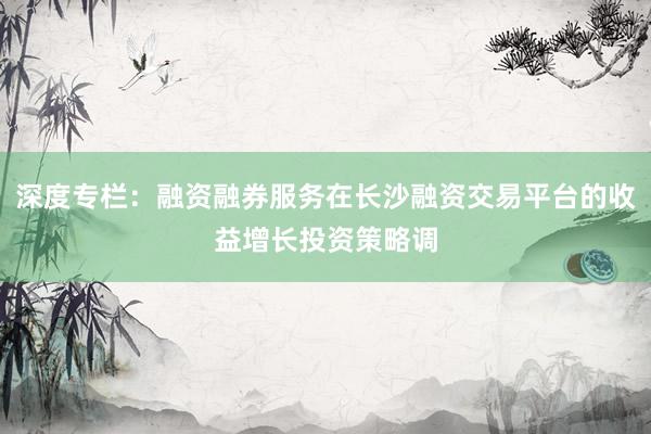 深度专栏：融资融券服务在长沙融资交易平台的收益增长投资策略调