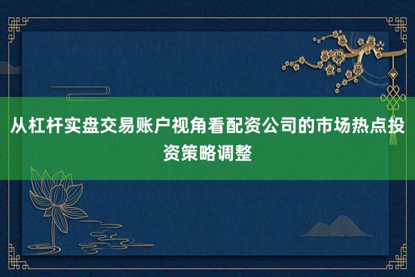 从杠杆实盘交易账户视角看配资公司的市场热点投资策略调整
