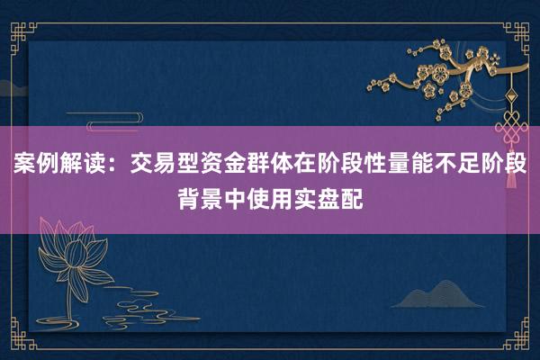 案例解读：交易型资金群体在阶段性量能不足阶段背景中使用实盘配