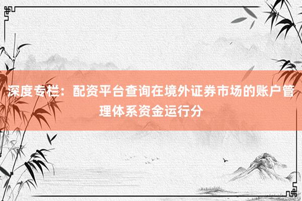 深度专栏：配资平台查询在境外证券市场的账户管理体系资金运行分
