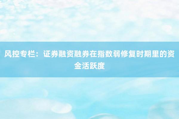 风控专栏：证券融资融券在指数弱修复时期里的资金活跃度