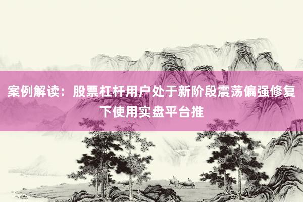 案例解读：股票杠杆用户处于新阶段震荡偏强修复下使用实盘平台推