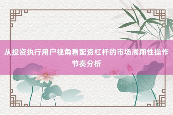 从投资执行用户视角看配资杠杆的市场周期性操作节奏分析