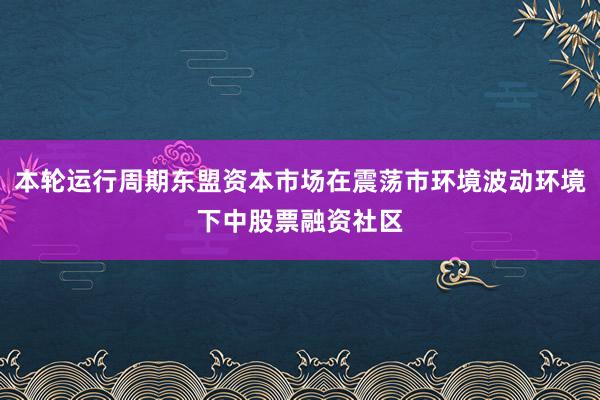 本轮运行周期东盟资本市场在震荡市环境波动环境下中股票融资社区