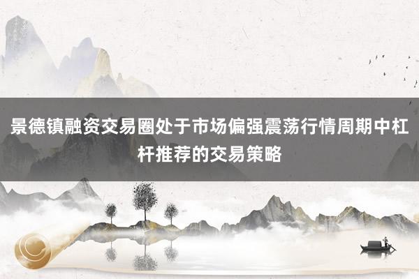 景德镇融资交易圈处于市场偏强震荡行情周期中杠杆推荐的交易策略