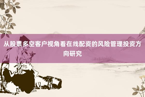 从股票多空客户视角看在线配资的风险管理投资方向研究