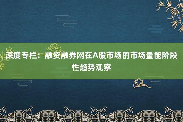 深度专栏：融资融券网在A股市场的市场量能阶段性趋势观察