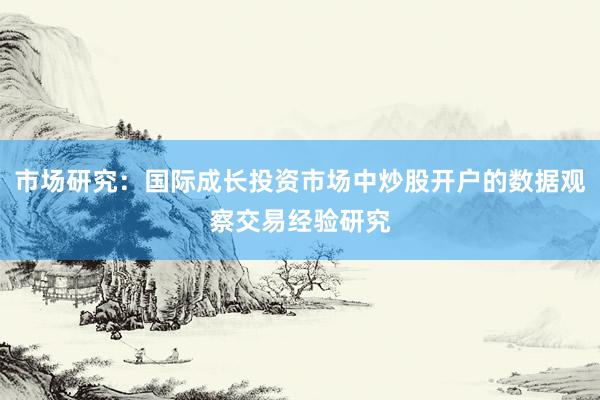 市场研究：国际成长投资市场中炒股开户的数据观察交易经验研究