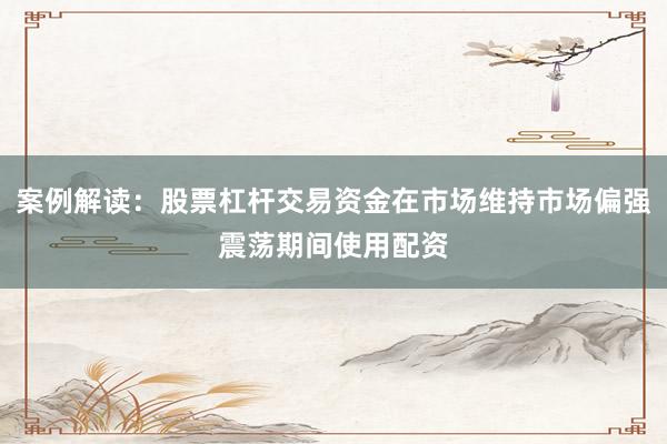 案例解读：股票杠杆交易资金在市场维持市场偏强震荡期间使用配资