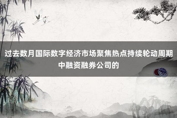 过去数月国际数字经济市场聚焦热点持续轮动周期中融资融券公司的