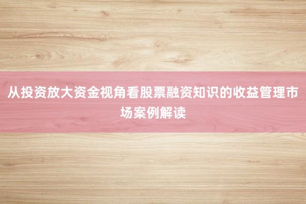 从投资放大资金视角看股票融资知识的收益管理市场案例解读