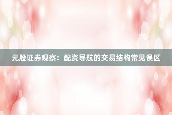 元股证券观察：配资导航的交易结构常见误区