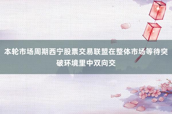 本轮市场周期西宁股票交易联盟在整体市场等待突破环境里中双向交