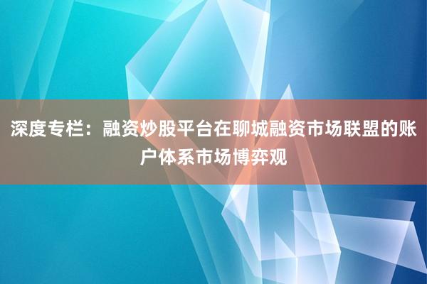 深度专栏：融资炒股平台在聊城融资市场联盟的账户体系市场博弈观