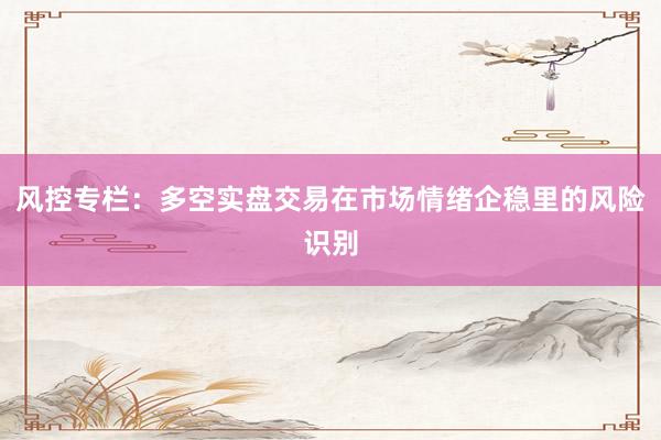 风控专栏：多空实盘交易在市场情绪企稳里的风险识别