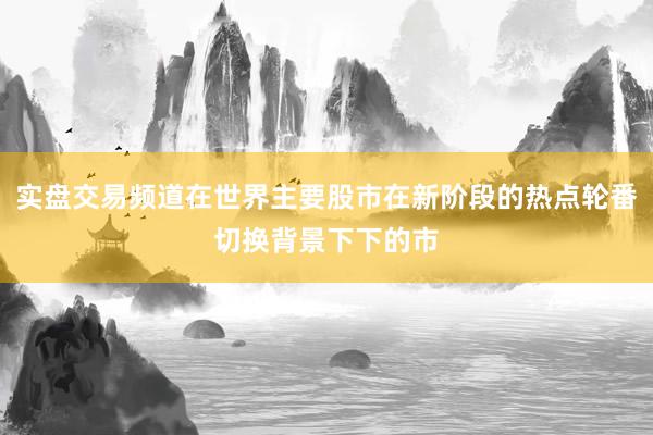 实盘交易频道在世界主要股市在新阶段的热点轮番切换背景下下的市