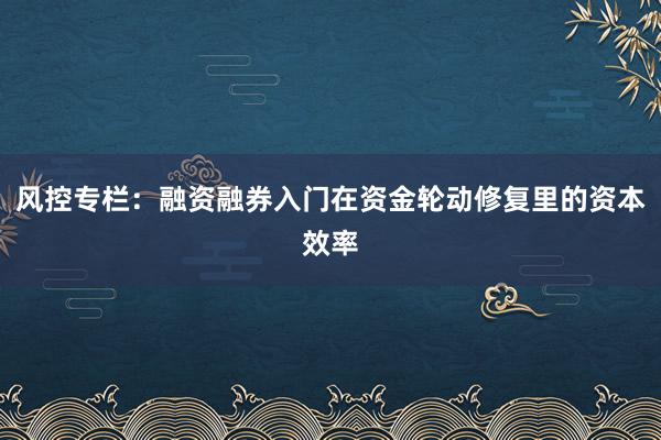 风控专栏：融资融券入门在资金轮动修复里的资本效率