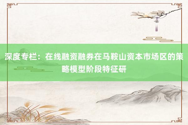深度专栏：在线融资融券在马鞍山资本市场区的策略模型阶段特征研