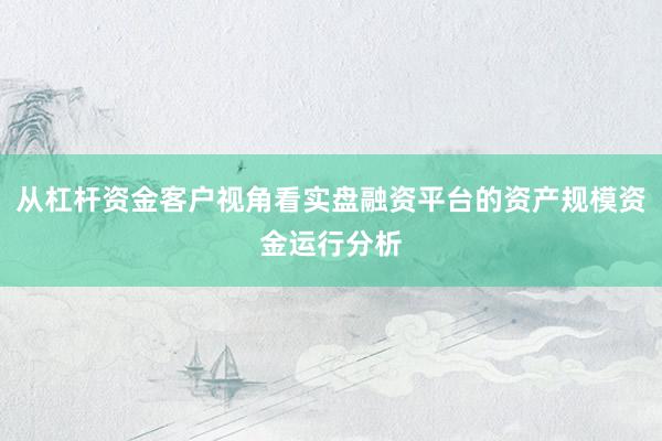 从杠杆资金客户视角看实盘融资平台的资产规模资金运行分析