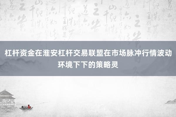 杠杆资金在淮安杠杆交易联盟在市场脉冲行情波动环境下下的策略灵