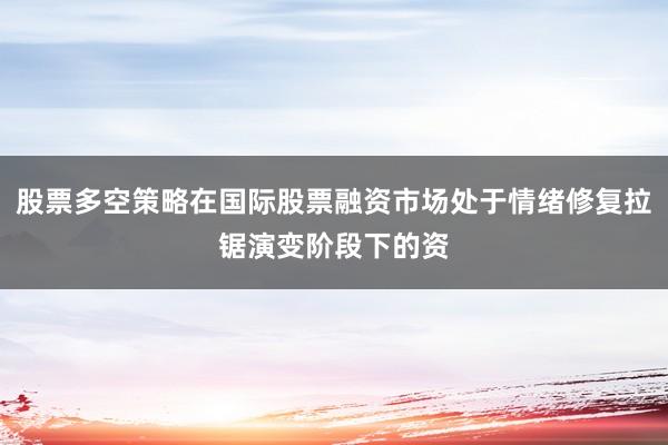 股票多空策略在国际股票融资市场处于情绪修复拉锯演变阶段下的资