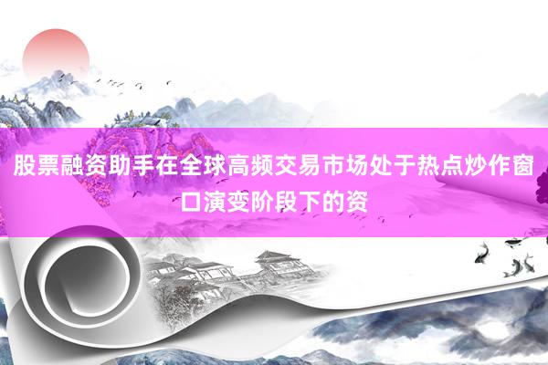 股票融资助手在全球高频交易市场处于热点炒作窗口演变阶段下的资