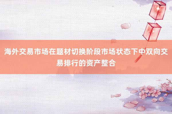 海外交易市场在题材切换阶段市场状态下中双向交易排行的资产整合