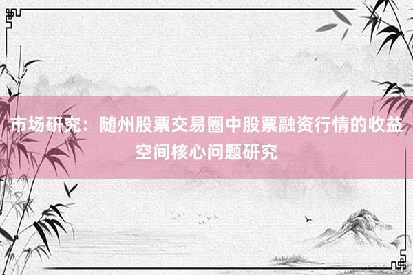 市场研究：随州股票交易圈中股票融资行情的收益空间核心问题研究