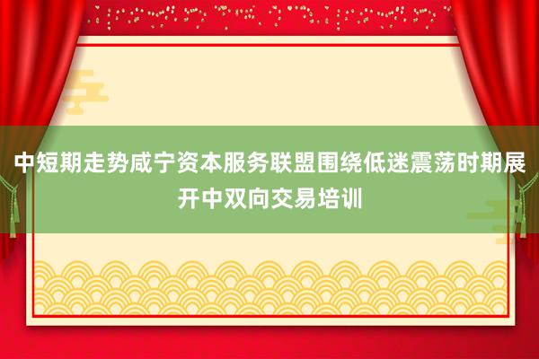 中短期走势咸宁资本服务联盟围绕低迷震荡时期展开中双向交易培训