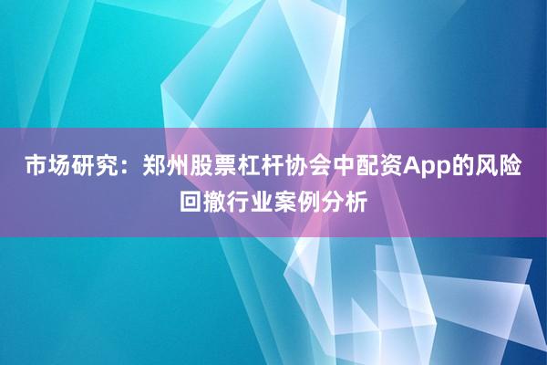市场研究：郑州股票杠杆协会中配资App的风险回撤行业案例分析