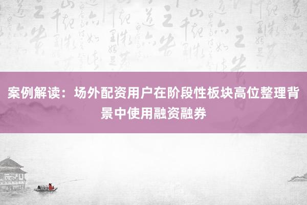 案例解读：场外配资用户在阶段性板块高位整理背景中使用融资融券